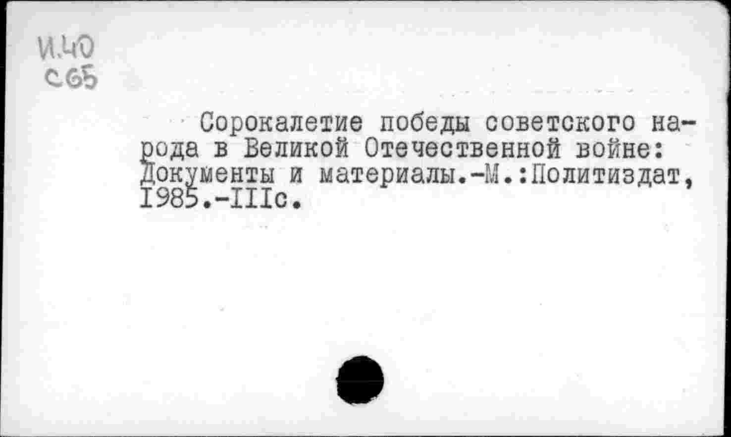 ﻿ИЛЮ
Сорокалетие победы советского на-§ода в Великой Отечественной войне: окументы и материалы.-М.:Политиздат. 1985.-Шс.